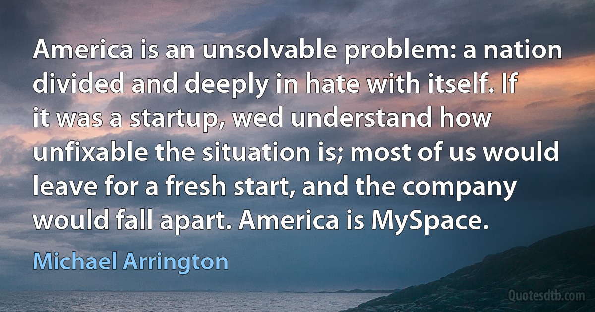 America is an unsolvable problem: a nation divided and deeply in hate with itself. If it was a startup, wed understand how unfixable the situation is; most of us would leave for a fresh start, and the company would fall apart. America is MySpace. (Michael Arrington)