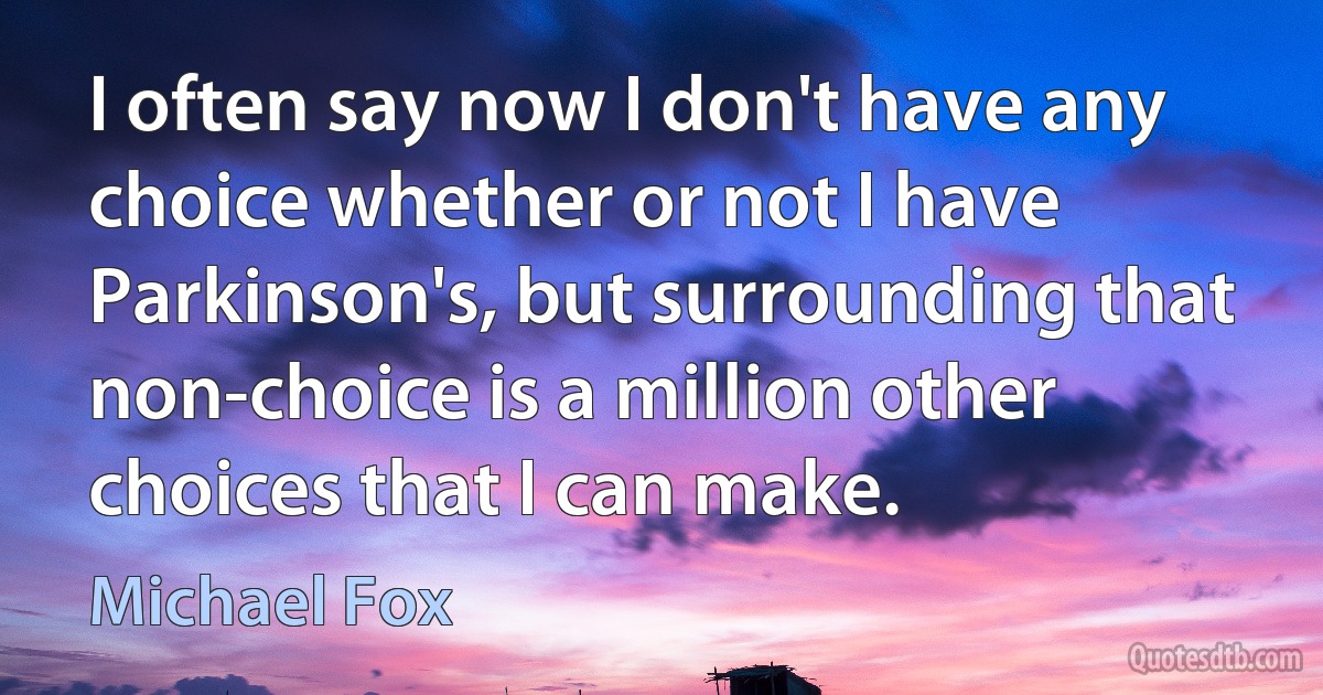 I often say now I don't have any choice whether or not I have Parkinson's, but surrounding that non-choice is a million other choices that I can make. (Michael Fox)