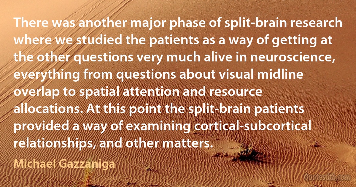 There was another major phase of split-brain research where we studied the patients as a way of getting at the other questions very much alive in neuroscience, everything from questions about visual midline overlap to spatial attention and resource allocations. At this point the split-brain patients provided a way of examining cortical-subcortical relationships, and other matters. (Michael Gazzaniga)