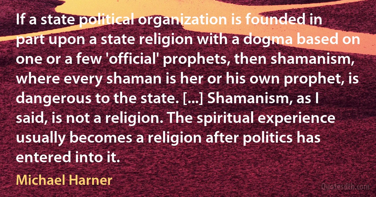 If a state political organization is founded in part upon a state religion with a dogma based on one or a few 'official' prophets, then shamanism, where every shaman is her or his own prophet, is dangerous to the state. [...] Shamanism, as I said, is not a religion. The spiritual experience usually becomes a religion after politics has entered into it. (Michael Harner)