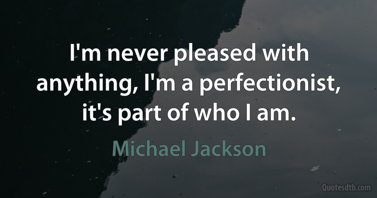 I'm never pleased with anything, I'm a perfectionist, it's part of who I am. (Michael Jackson)