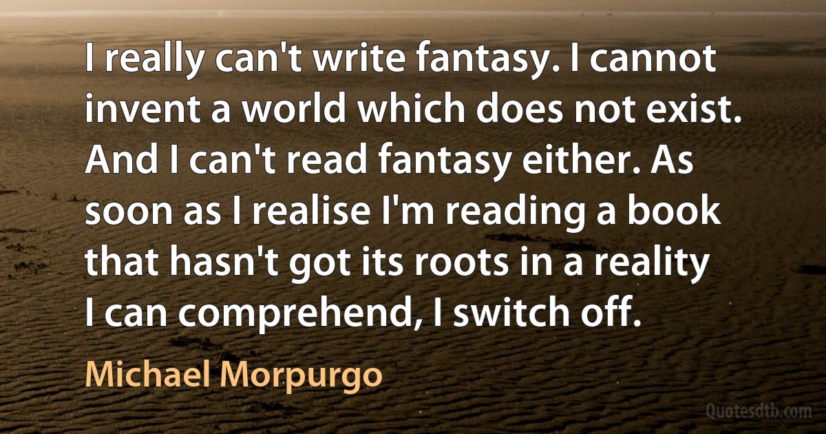 I really can't write fantasy. I cannot invent a world which does not exist. And I can't read fantasy either. As soon as I realise I'm reading a book that hasn't got its roots in a reality I can comprehend, I switch off. (Michael Morpurgo)