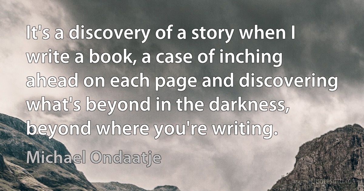 It's a discovery of a story when I write a book, a case of inching ahead on each page and discovering what's beyond in the darkness, beyond where you're writing. (Michael Ondaatje)