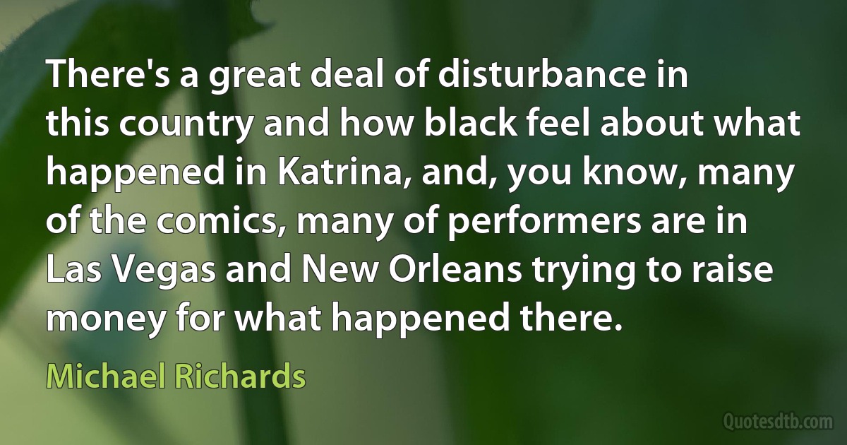 There's a great deal of disturbance in this country and how black feel about what happened in Katrina, and, you know, many of the comics, many of performers are in Las Vegas and New Orleans trying to raise money for what happened there. (Michael Richards)