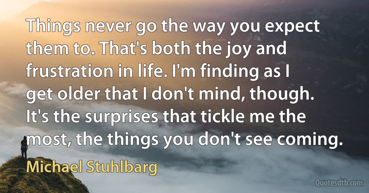 Things never go the way you expect them to. That's both the joy and frustration in life. I'm finding as I get older that I don't mind, though. It's the surprises that tickle me the most, the things you don't see coming. (Michael Stuhlbarg)