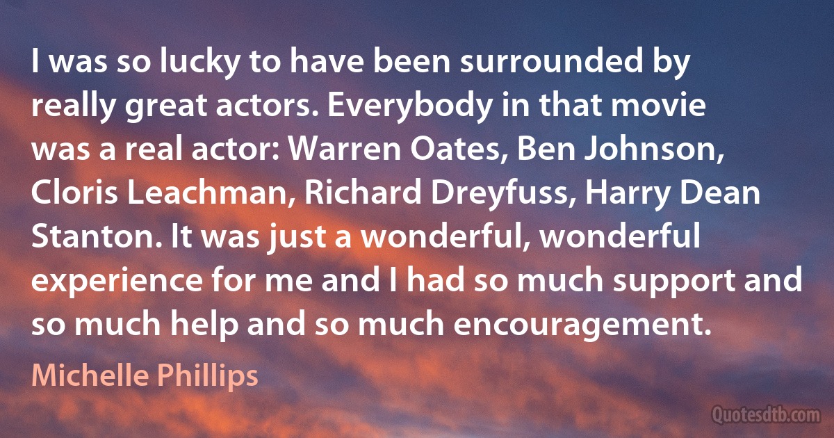 I was so lucky to have been surrounded by really great actors. Everybody in that movie was a real actor: Warren Oates, Ben Johnson, Cloris Leachman, Richard Dreyfuss, Harry Dean Stanton. It was just a wonderful, wonderful experience for me and I had so much support and so much help and so much encouragement. (Michelle Phillips)