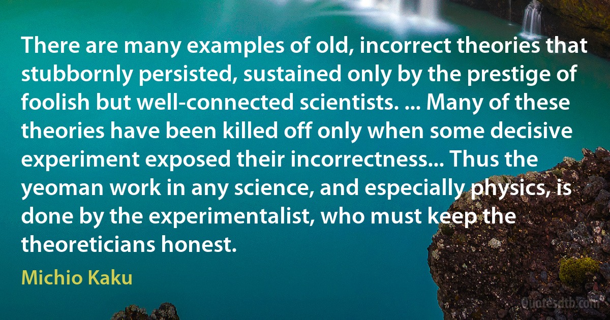 There are many examples of old, incorrect theories that stubbornly persisted, sustained only by the prestige of foolish but well-connected scientists. ... Many of these theories have been killed off only when some decisive experiment exposed their incorrectness... Thus the yeoman work in any science, and especially physics, is done by the experimentalist, who must keep the theoreticians honest. (Michio Kaku)