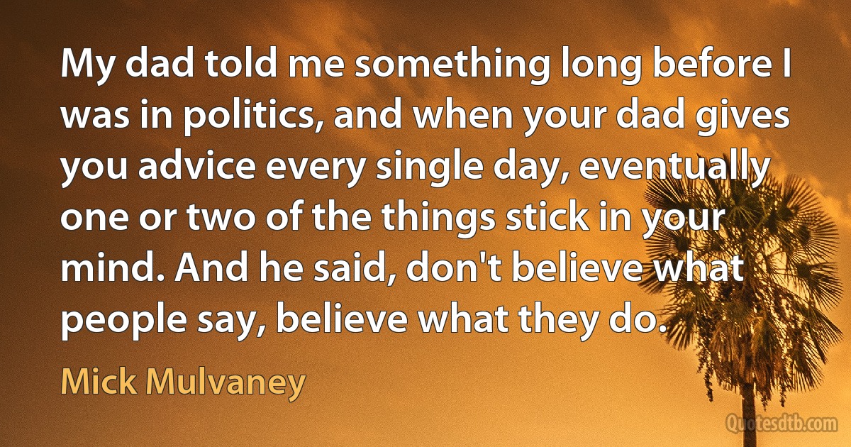 My dad told me something long before I was in politics, and when your dad gives you advice every single day, eventually one or two of the things stick in your mind. And he said, don't believe what people say, believe what they do. (Mick Mulvaney)