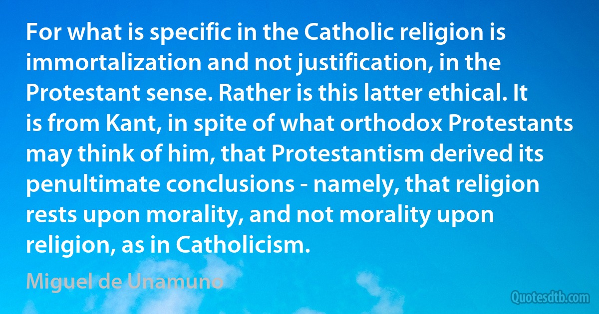 For what is specific in the Catholic religion is immortalization and not justification, in the Protestant sense. Rather is this latter ethical. It is from Kant, in spite of what orthodox Protestants may think of him, that Protestantism derived its penultimate conclusions - namely, that religion rests upon morality, and not morality upon religion, as in Catholicism. (Miguel de Unamuno)