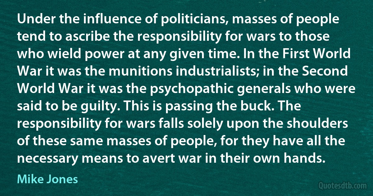 Under the influence of politicians, masses of people tend to ascribe the responsibility for wars to those who wield power at any given time. In the First World War it was the munitions industrialists; in the Second World War it was the psychopathic generals who were said to be guilty. This is passing the buck. The responsibility for wars falls solely upon the shoulders of these same masses of people, for they have all the necessary means to avert war in their own hands. (Mike Jones)