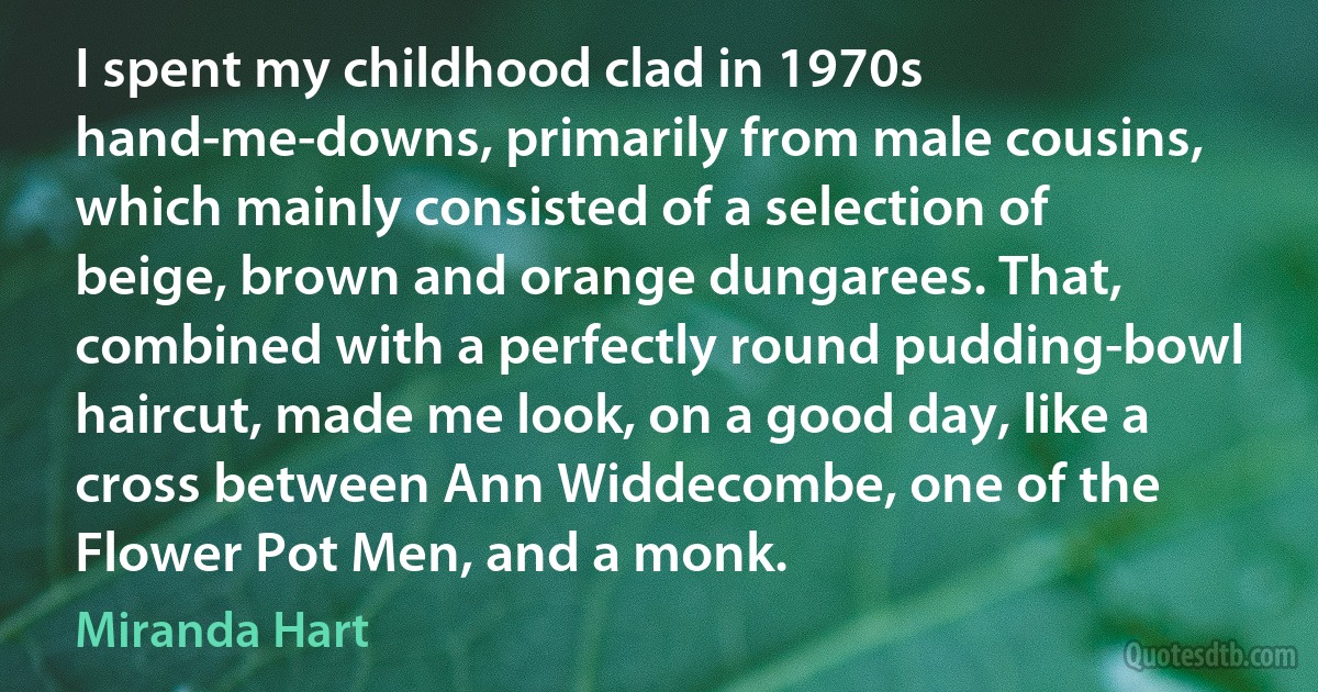 I spent my childhood clad in 1970s hand-me-downs, primarily from male cousins, which mainly consisted of a selection of beige, brown and orange dungarees. That, combined with a perfectly round pudding-bowl haircut, made me look, on a good day, like a cross between Ann Widdecombe, one of the Flower Pot Men, and a monk. (Miranda Hart)