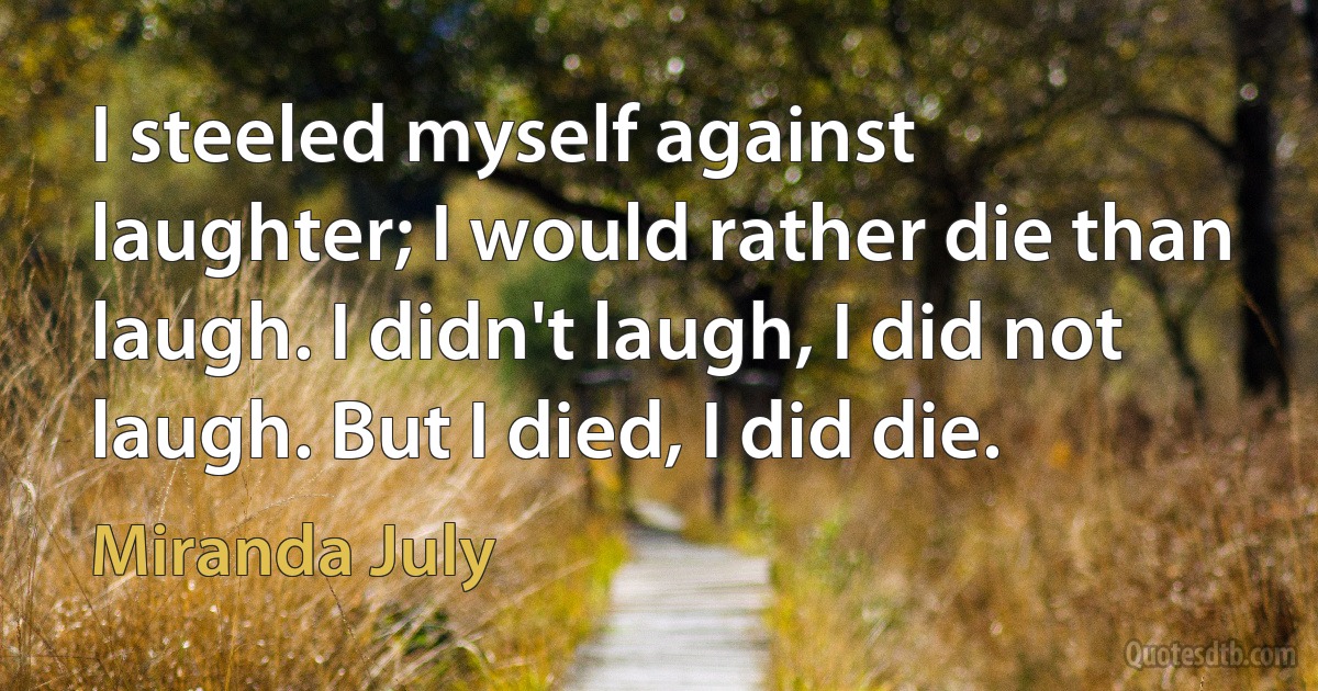 I steeled myself against laughter; I would rather die than laugh. I didn't laugh, I did not laugh. But I died, I did die. (Miranda July)