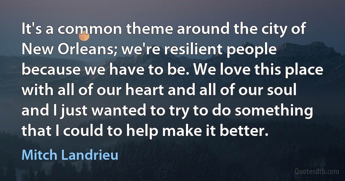 It's a common theme around the city of New Orleans; we're resilient people because we have to be. We love this place with all of our heart and all of our soul and I just wanted to try to do something that I could to help make it better. (Mitch Landrieu)