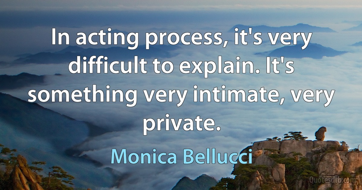 In acting process, it's very difficult to explain. It's something very intimate, very private. (Monica Bellucci)