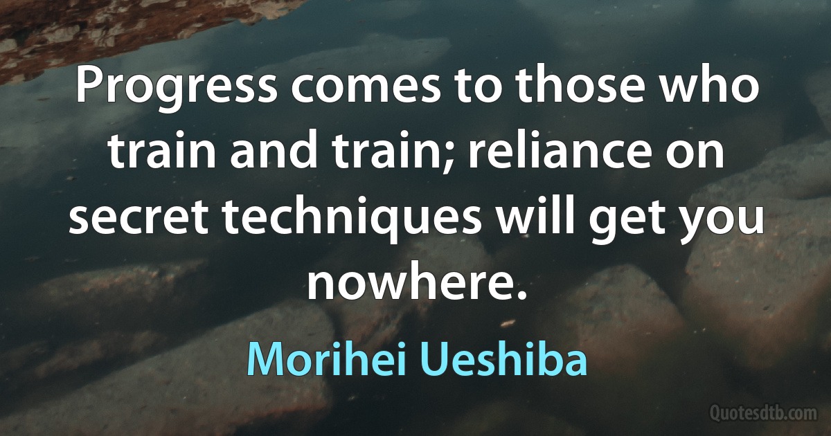 Progress comes to those who train and train; reliance on secret techniques will get you nowhere. (Morihei Ueshiba)