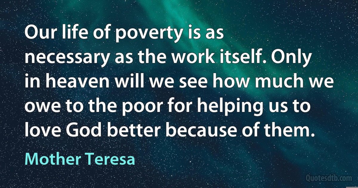 Our life of poverty is as necessary as the work itself. Only in heaven will we see how much we owe to the poor for helping us to love God better because of them. (Mother Teresa)