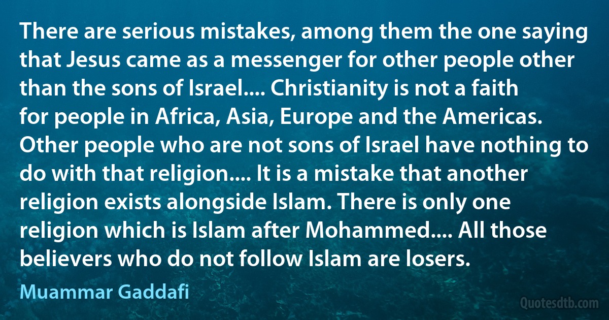 There are serious mistakes, among them the one saying that Jesus came as a messenger for other people other than the sons of Israel.... Christianity is not a faith for people in Africa, Asia, Europe and the Americas. Other people who are not sons of Israel have nothing to do with that religion.... It is a mistake that another religion exists alongside Islam. There is only one religion which is Islam after Mohammed.... All those believers who do not follow Islam are losers. (Muammar Gaddafi)