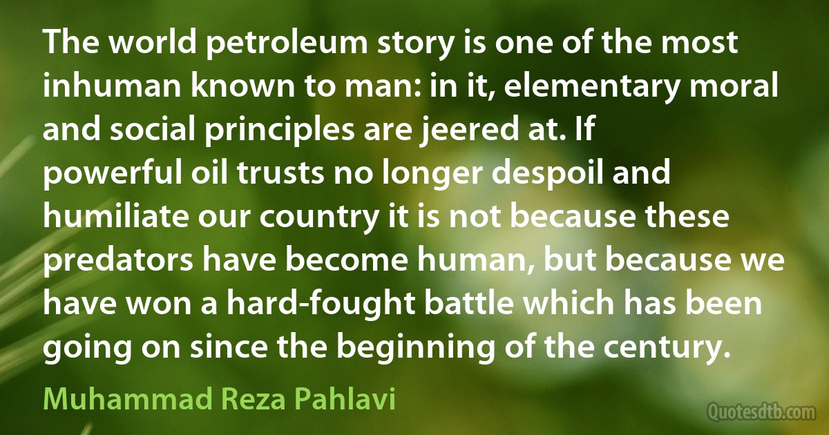 The world petroleum story is one of the most inhuman known to man: in it, elementary moral and social principles are jeered at. If powerful oil trusts no longer despoil and humiliate our country it is not because these predators have become human, but because we have won a hard-fought battle which has been going on since the beginning of the century. (Muhammad Reza Pahlavi)