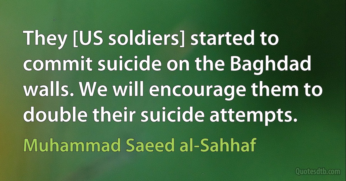 They [US soldiers] started to commit suicide on the Baghdad walls. We will encourage them to double their suicide attempts. (Muhammad Saeed al-Sahhaf)