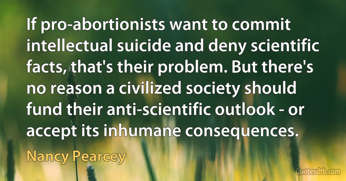 If pro-abortionists want to commit intellectual suicide and deny scientific facts, that's their problem. But there's no reason a civilized society should fund their anti-scientific outlook - or accept its inhumane consequences. (Nancy Pearcey)