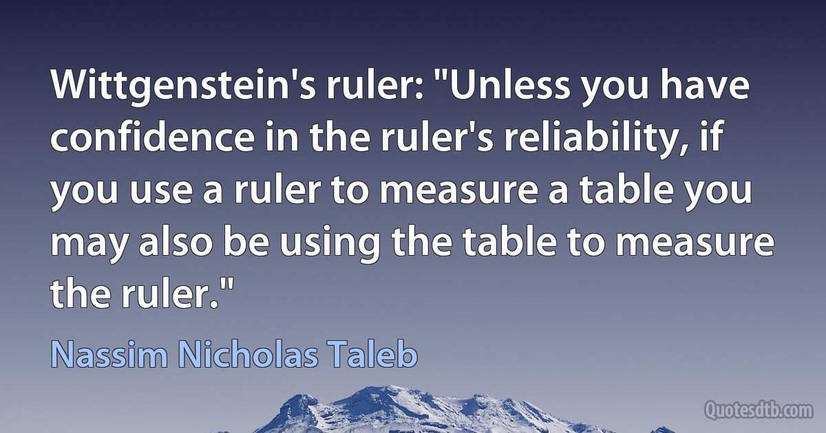 Wittgenstein's ruler: "Unless you have confidence in the ruler's reliability, if you use a ruler to measure a table you may also be using the table to measure the ruler." (Nassim Nicholas Taleb)