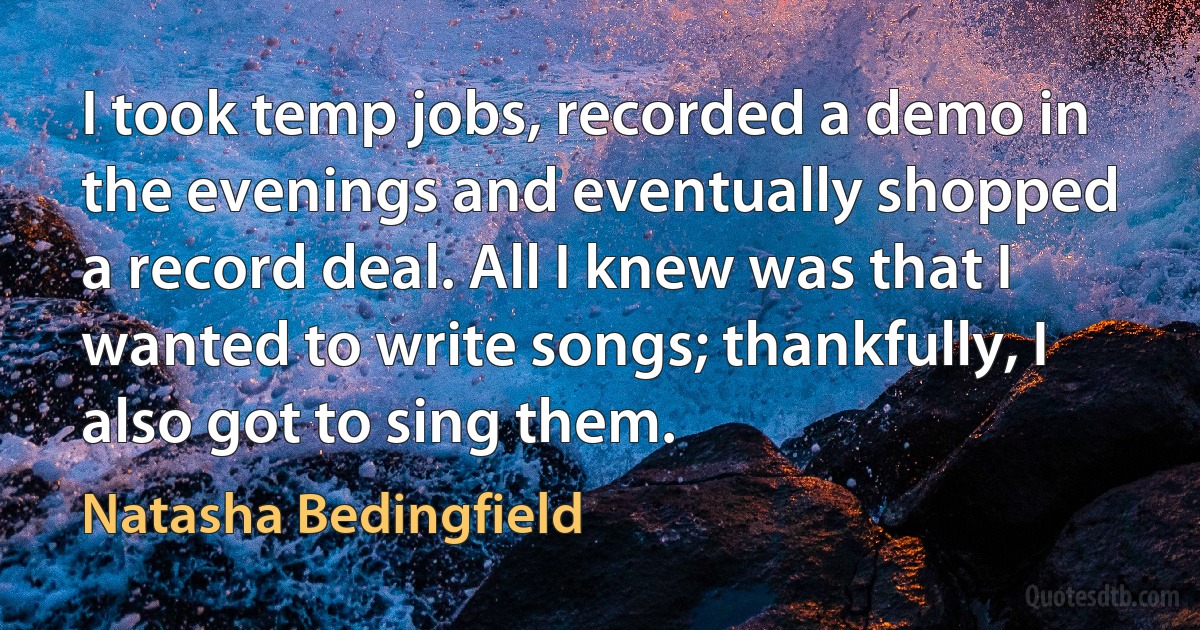 I took temp jobs, recorded a demo in the evenings and eventually shopped a record deal. All I knew was that I wanted to write songs; thankfully, I also got to sing them. (Natasha Bedingfield)