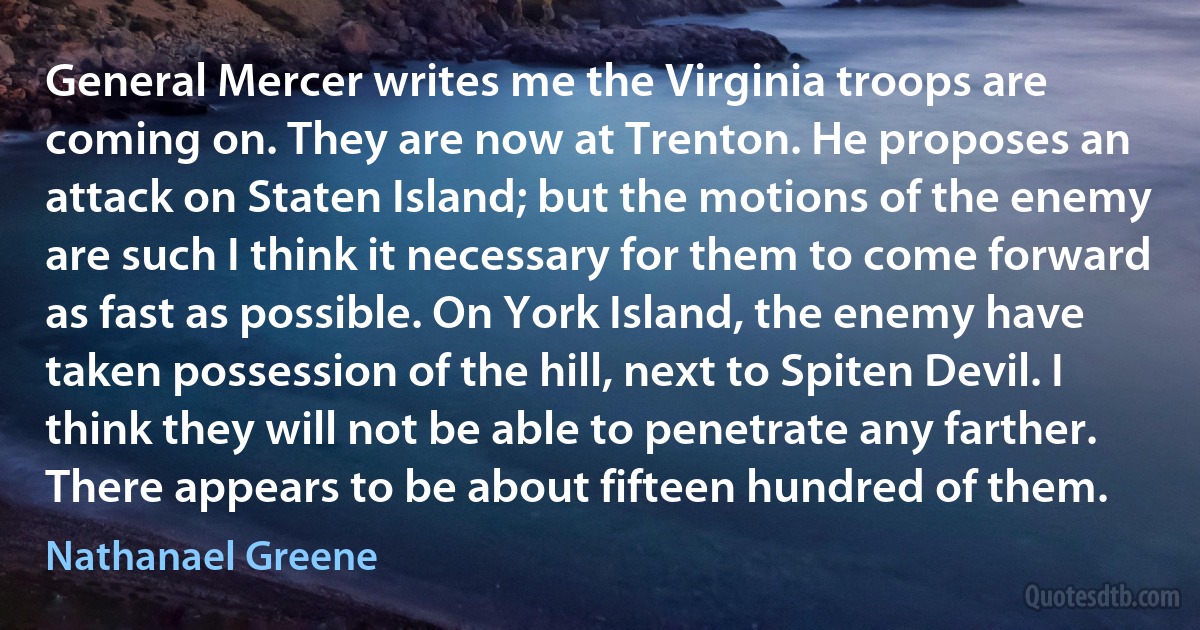 General Mercer writes me the Virginia troops are coming on. They are now at Trenton. He proposes an attack on Staten Island; but the motions of the enemy are such I think it necessary for them to come forward as fast as possible. On York Island, the enemy have taken possession of the hill, next to Spiten Devil. I think they will not be able to penetrate any farther. There appears to be about fifteen hundred of them. (Nathanael Greene)