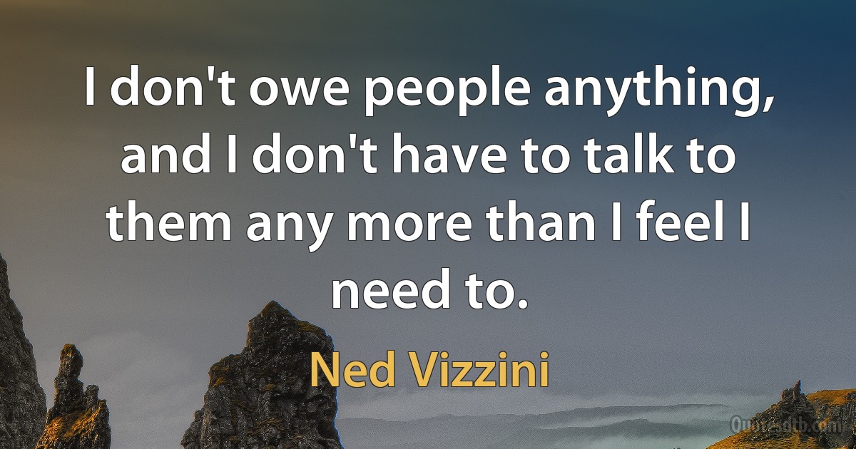 I don't owe people anything, and I don't have to talk to them any more than I feel I need to. (Ned Vizzini)