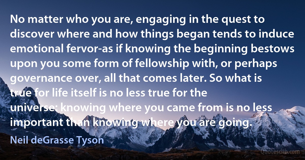 No matter who you are, engaging in the quest to discover where and how things began tends to induce emotional fervor-as if knowing the beginning bestows upon you some form of fellowship with, or perhaps governance over, all that comes later. So what is true for life itself is no less true for the universe: knowing where you came from is no less important than knowing where you are going. (Neil deGrasse Tyson)