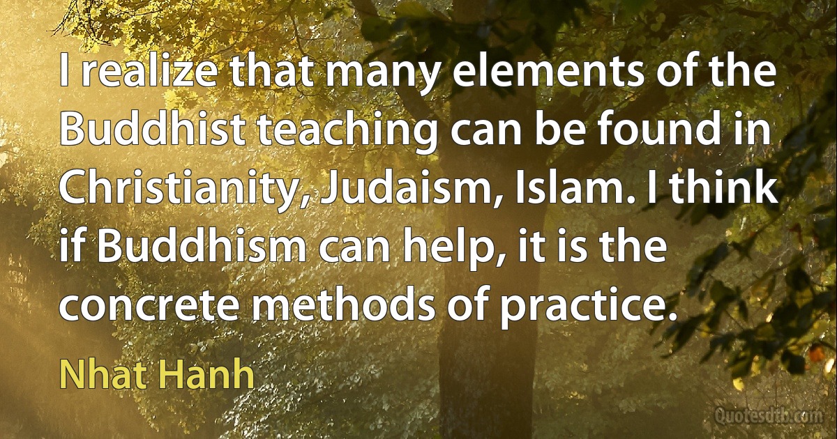 I realize that many elements of the Buddhist teaching can be found in Christianity, Judaism, Islam. I think if Buddhism can help, it is the concrete methods of practice. (Nhat Hanh)