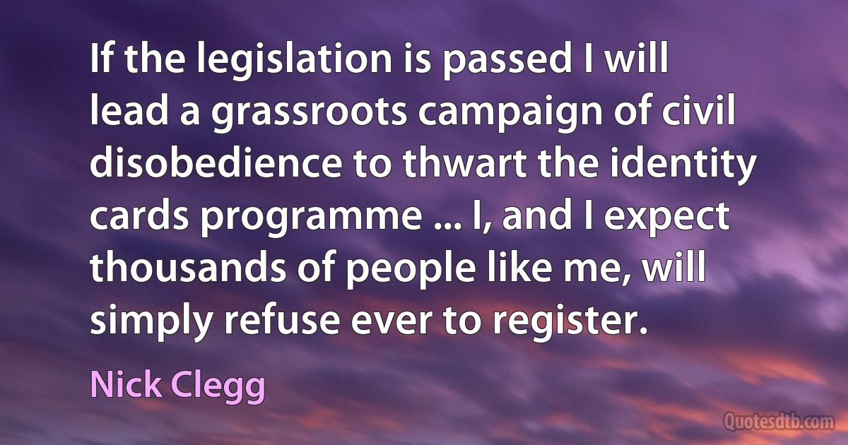 If the legislation is passed I will lead a grassroots campaign of civil disobedience to thwart the identity cards programme ... I, and I expect thousands of people like me, will simply refuse ever to register. (Nick Clegg)