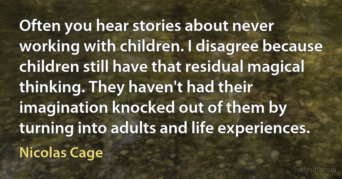 Often you hear stories about never working with children. I disagree because children still have that residual magical thinking. They haven't had their imagination knocked out of them by turning into adults and life experiences. (Nicolas Cage)