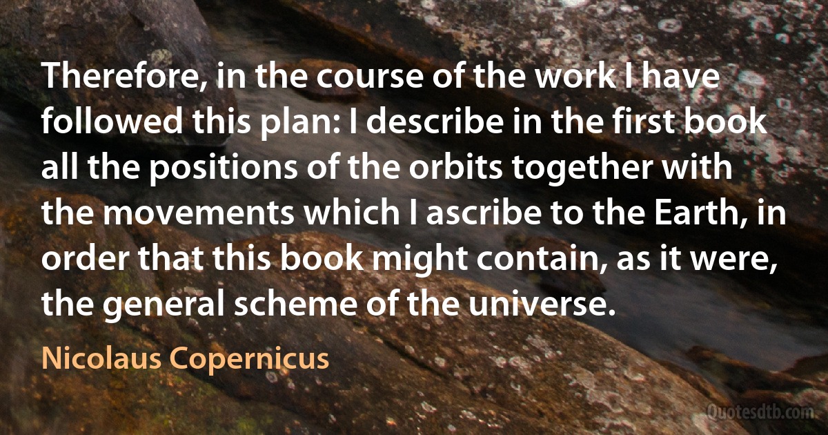 Therefore, in the course of the work I have followed this plan: I describe in the first book all the positions of the orbits together with the movements which I ascribe to the Earth, in order that this book might contain, as it were, the general scheme of the universe. (Nicolaus Copernicus)