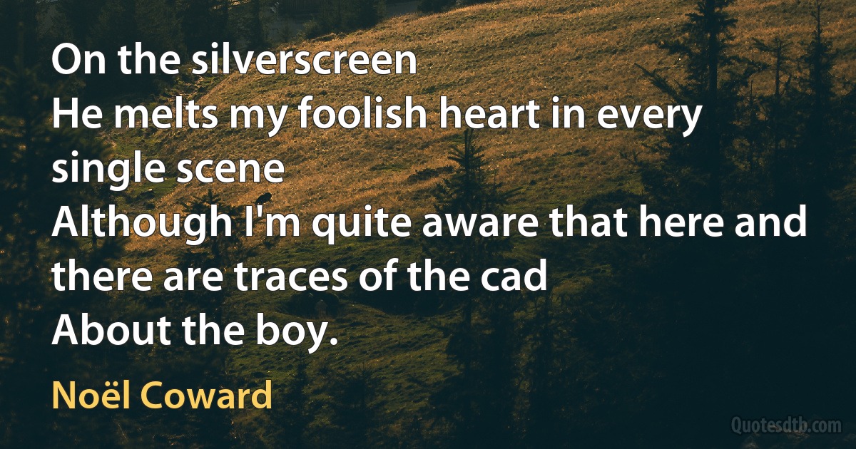 On the silverscreen
He melts my foolish heart in every single scene
Although I'm quite aware that here and there are traces of the cad
About the boy. (Noël Coward)