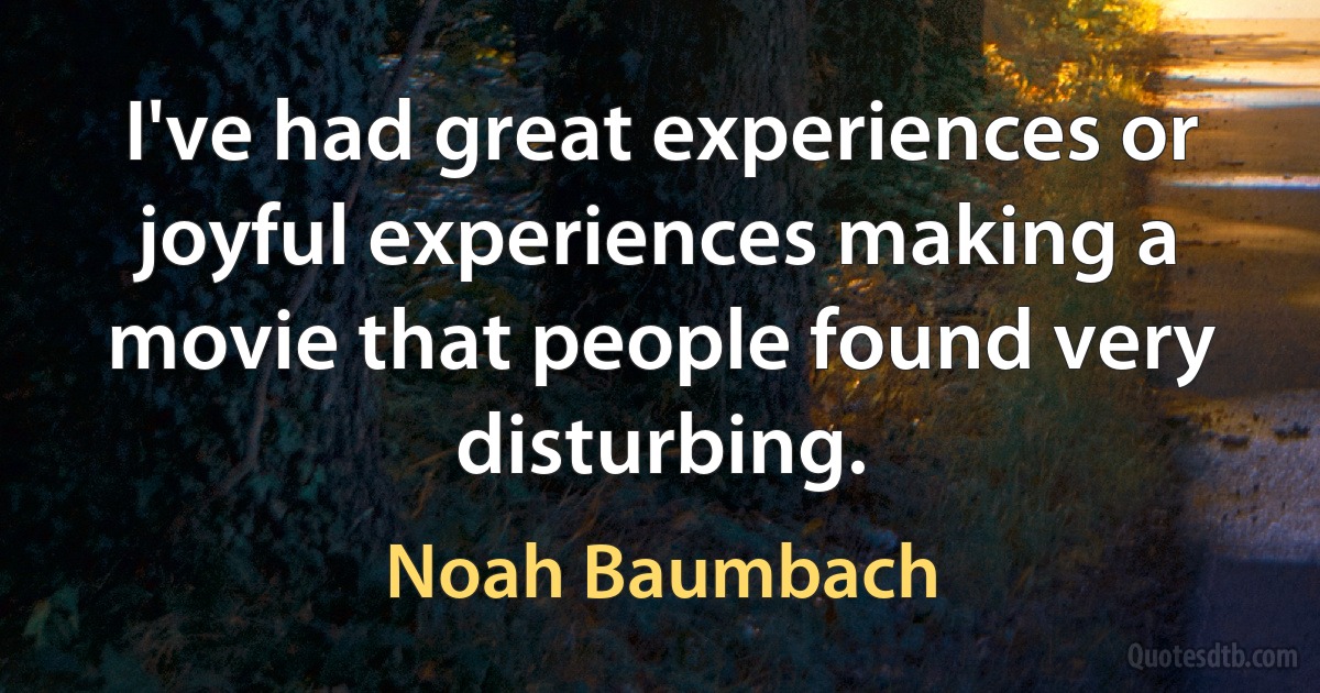 I've had great experiences or joyful experiences making a movie that people found very disturbing. (Noah Baumbach)