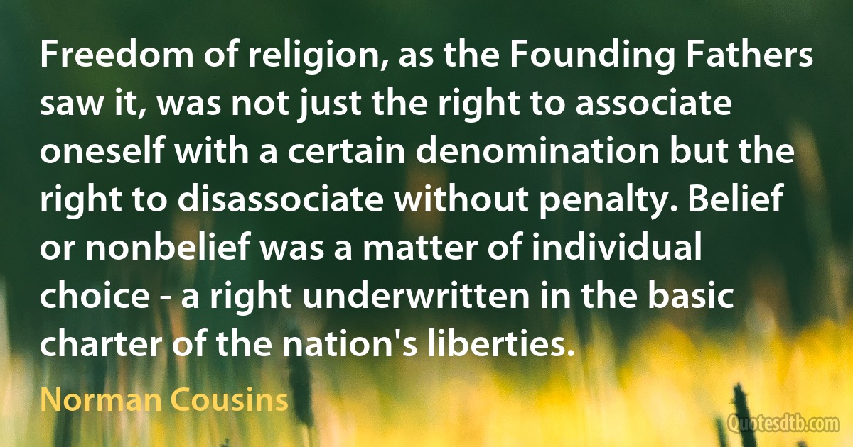 Freedom of religion, as the Founding Fathers saw it, was not just the right to associate oneself with a certain denomination but the right to disassociate without penalty. Belief or nonbelief was a matter of individual choice - a right underwritten in the basic charter of the nation's liberties. (Norman Cousins)