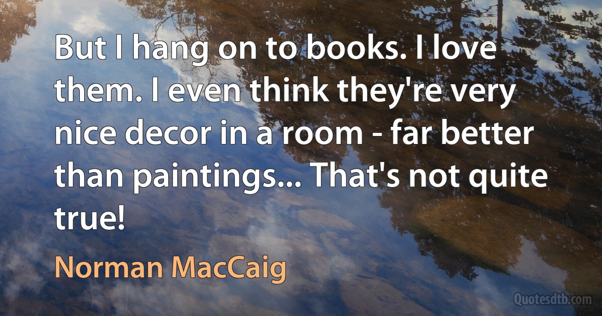 But I hang on to books. I love them. I even think they're very nice decor in a room - far better than paintings... That's not quite true! (Norman MacCaig)