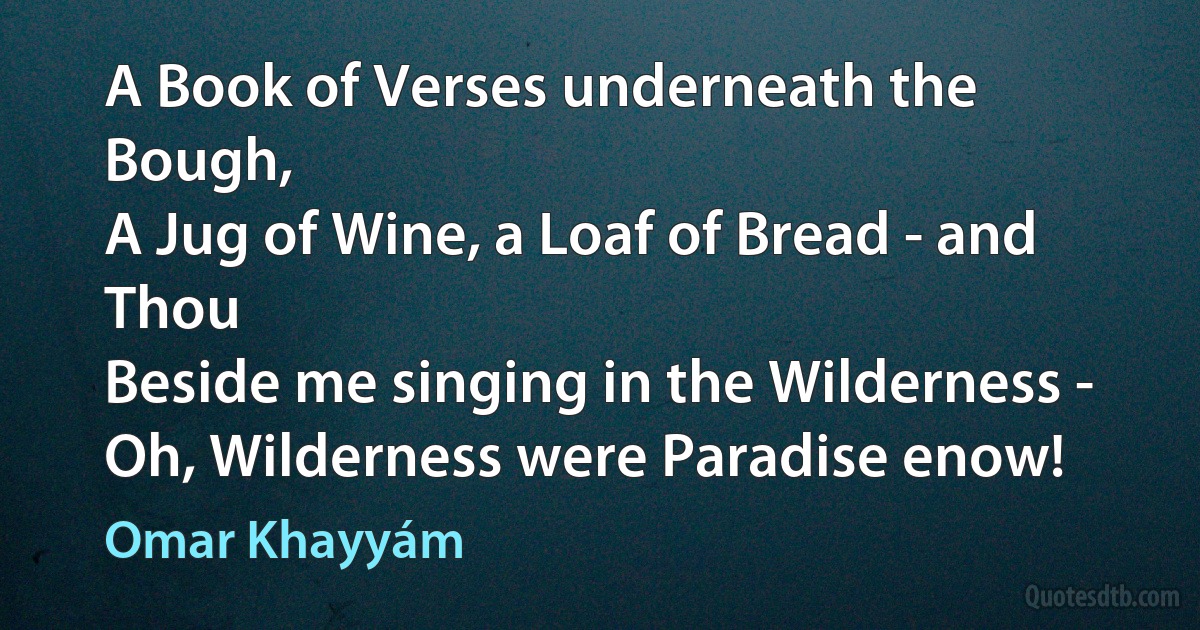 A Book of Verses underneath the Bough,
A Jug of Wine, a Loaf of Bread - and Thou
Beside me singing in the Wilderness -
Oh, Wilderness were Paradise enow! (Omar Khayyám)