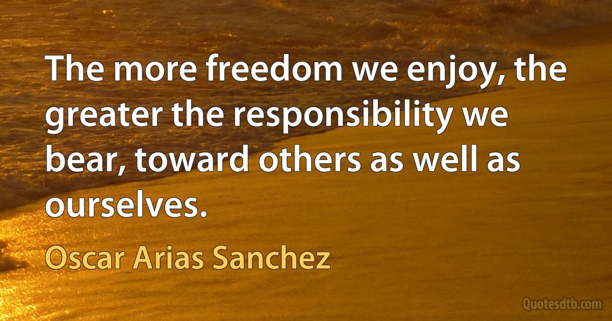 The more freedom we enjoy, the greater the responsibility we bear, toward others as well as ourselves. (Oscar Arias Sanchez)