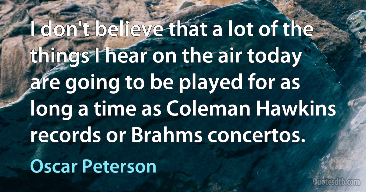 I don't believe that a lot of the things I hear on the air today are going to be played for as long a time as Coleman Hawkins records or Brahms concertos. (Oscar Peterson)