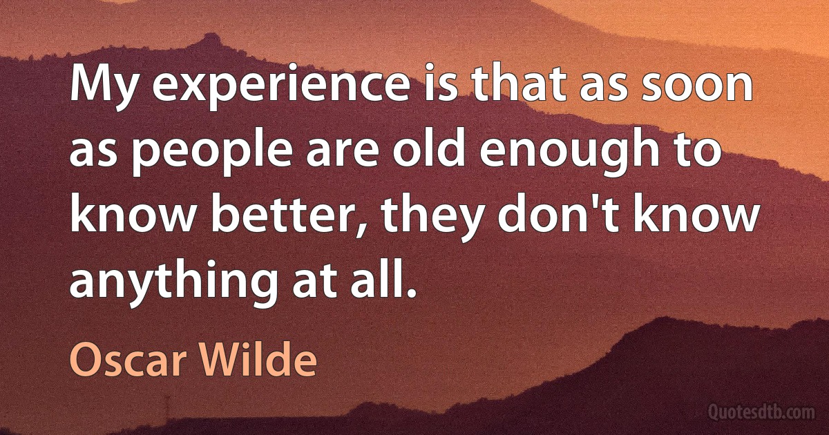 My experience is that as soon as people are old enough to know better, they don't know anything at all. (Oscar Wilde)