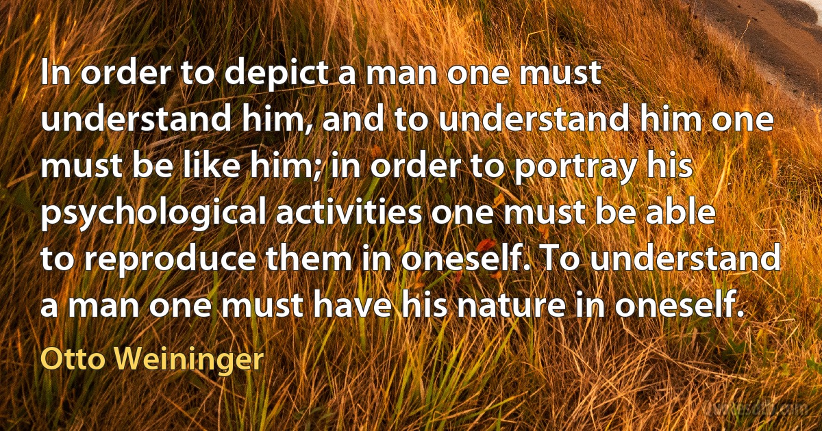 In order to depict a man one must understand him, and to understand him one must be like him; in order to portray his psychological activities one must be able to reproduce them in oneself. To understand a man one must have his nature in oneself. (Otto Weininger)