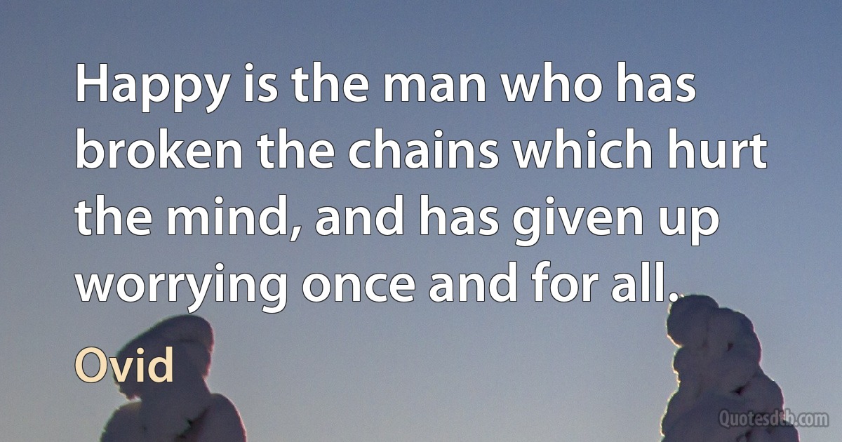 Happy is the man who has broken the chains which hurt the mind, and has given up worrying once and for all. (Ovid)