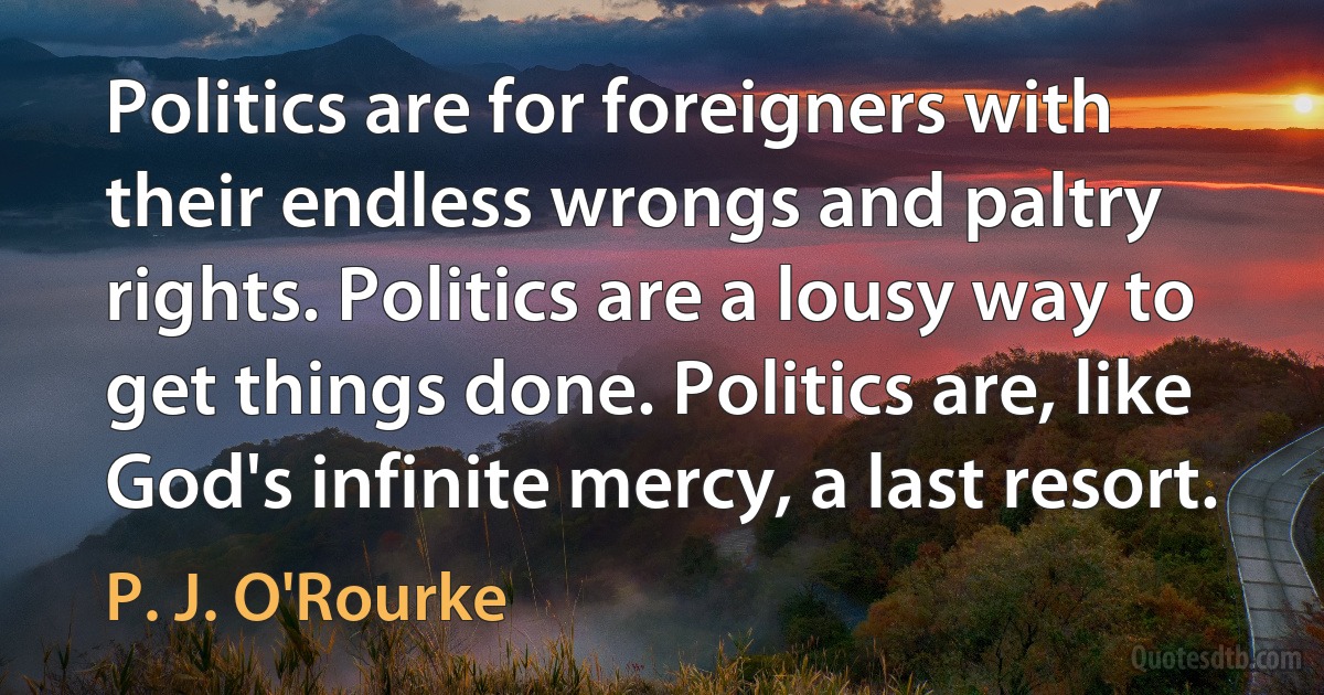 Politics are for foreigners with their endless wrongs and paltry rights. Politics are a lousy way to get things done. Politics are, like God's infinite mercy, a last resort. (P. J. O'Rourke)