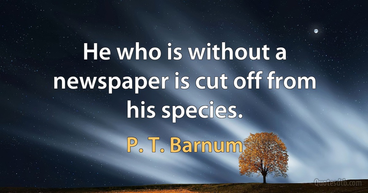 He who is without a newspaper is cut off from his species. (P. T. Barnum)