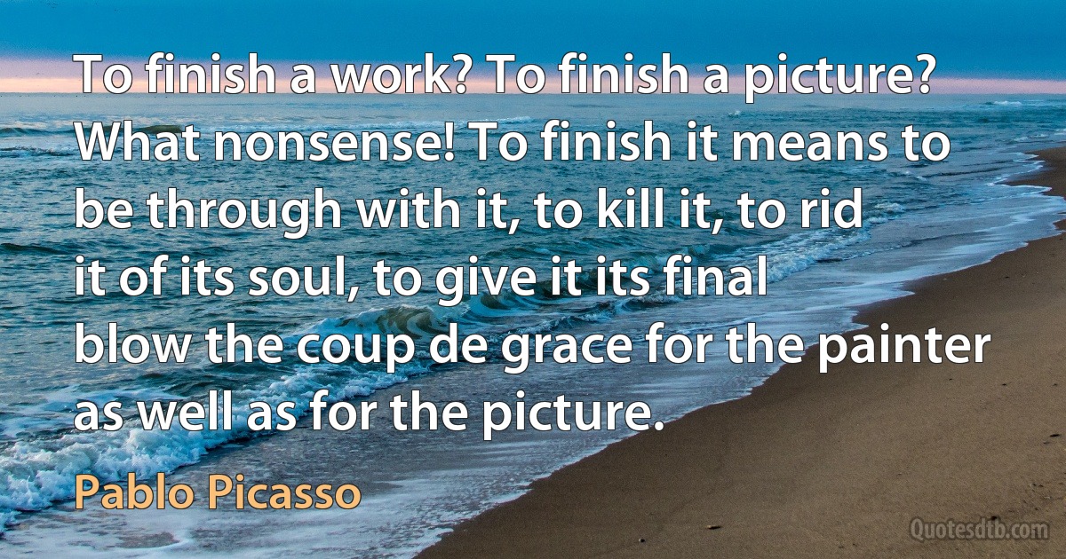 To finish a work? To finish a picture? What nonsense! To finish it means to be through with it, to kill it, to rid it of its soul, to give it its final blow the coup de grace for the painter as well as for the picture. (Pablo Picasso)