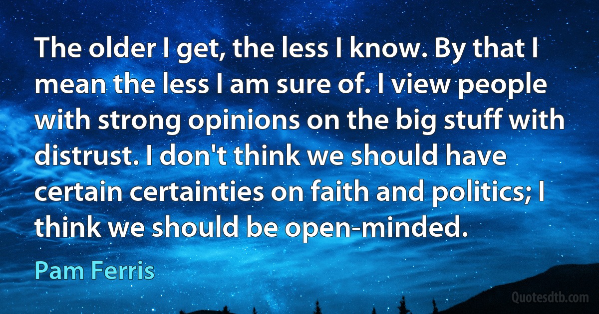 The older I get, the less I know. By that I mean the less I am sure of. I view people with strong opinions on the big stuff with distrust. I don't think we should have certain certainties on faith and politics; I think we should be open-minded. (Pam Ferris)