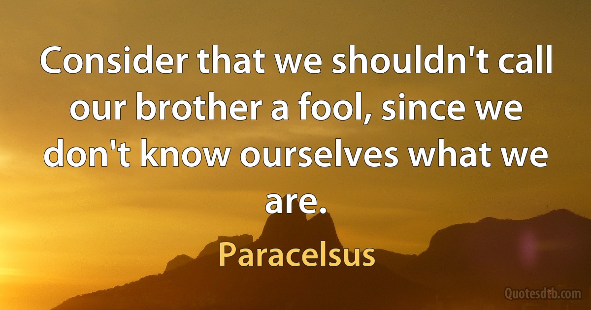 Consider that we shouldn't call our brother a fool, since we don't know ourselves what we are. (Paracelsus)