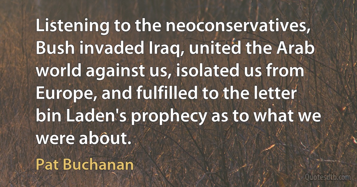 Listening to the neoconservatives, Bush invaded Iraq, united the Arab world against us, isolated us from Europe, and fulfilled to the letter bin Laden's prophecy as to what we were about. (Pat Buchanan)