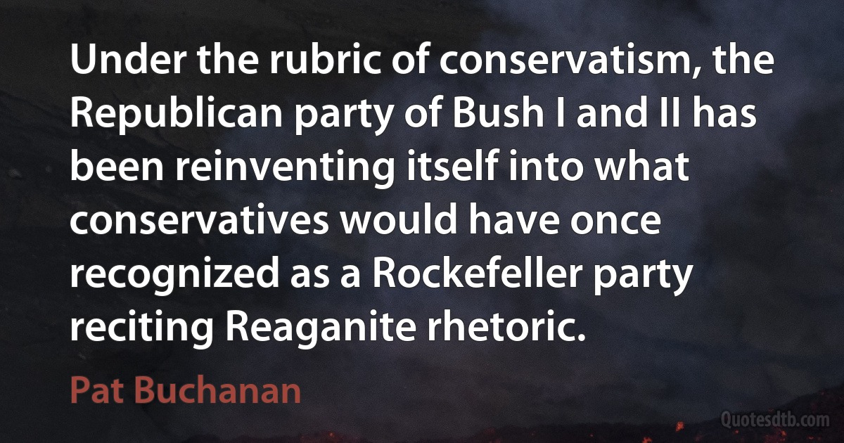 Under the rubric of conservatism, the Republican party of Bush I and II has been reinventing itself into what conservatives would have once recognized as a Rockefeller party reciting Reaganite rhetoric. (Pat Buchanan)